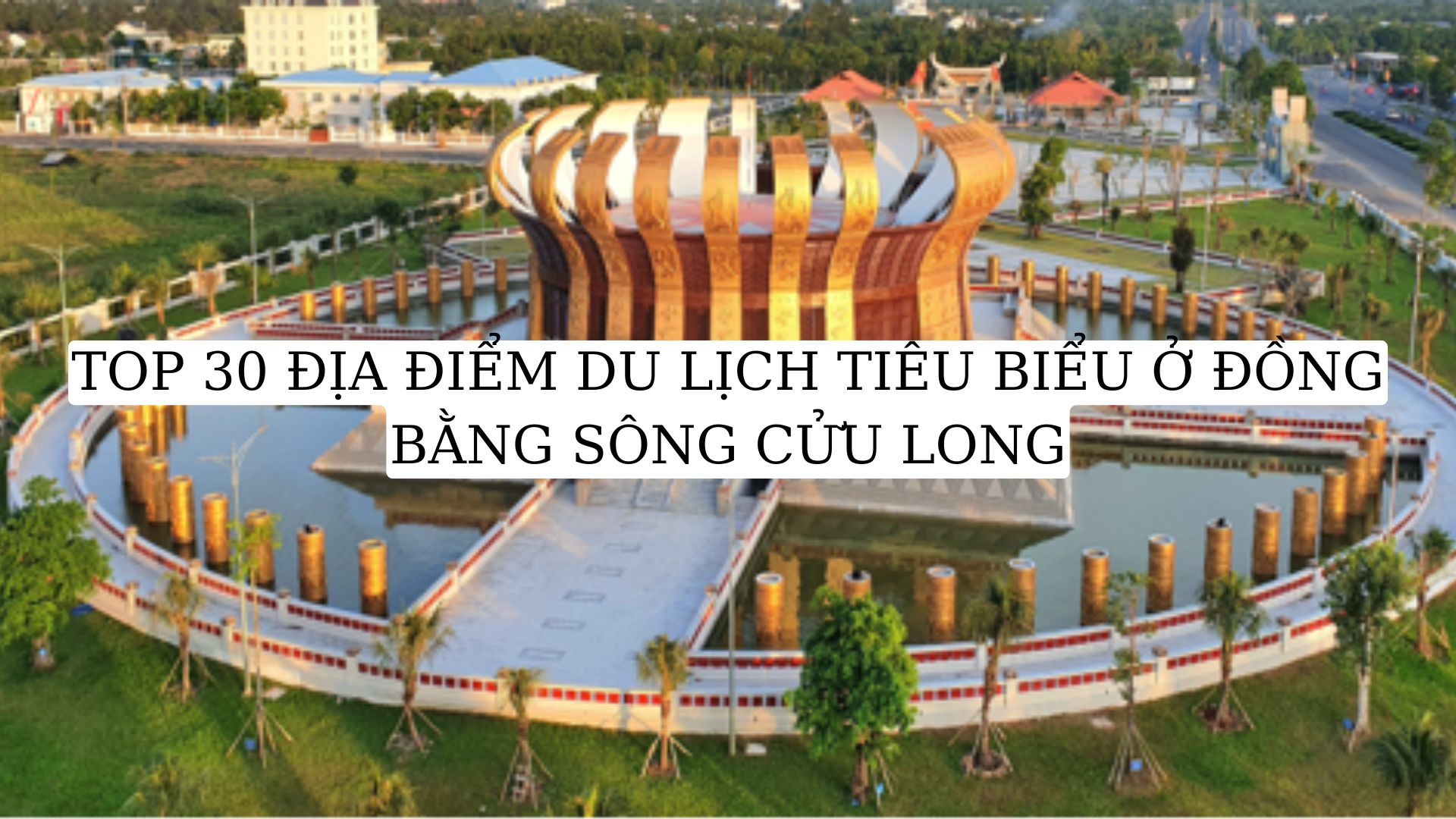 TOP 30 ĐỊA ĐIỂM DU LỊCH TIÊU BIỂU Ở ĐỒNG BẰNG SÔNG CỬU LONG